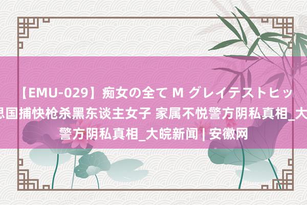 【EMU-029】痴女の全て M グレイテストヒッツ 4時間 好意思国捕快枪杀黑东谈主女子 家属不悦警方阴私真相_大皖新闻 | 安徽网