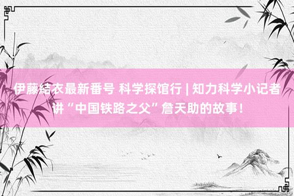 伊藤結衣最新番号 科学探馆行 | 知力科学小记者讲“中国铁路之父”詹天助的故事！