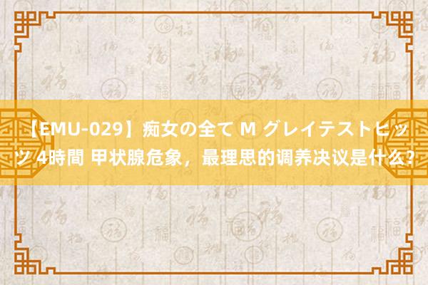 【EMU-029】痴女の全て M グレイテストヒッツ 4時間 甲状腺危象，最理思的调养决议是什么？