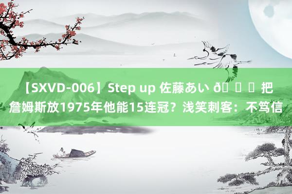 【SXVD-006】Step up 佐藤あい ?把詹姆斯放1975年他能15连冠？浅笑刺客：不笃信