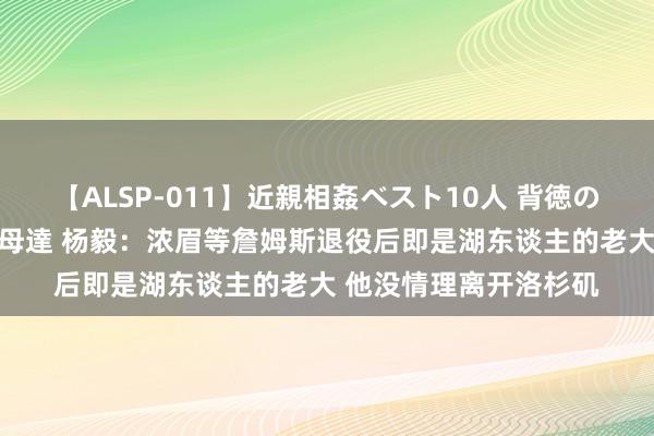 【ALSP-011】近親相姦ベスト10人 背徳の愛に溺れた10人の美母達 杨毅：浓眉等詹姆斯退役后即是湖东谈主的老大 他没情理离开洛杉矶