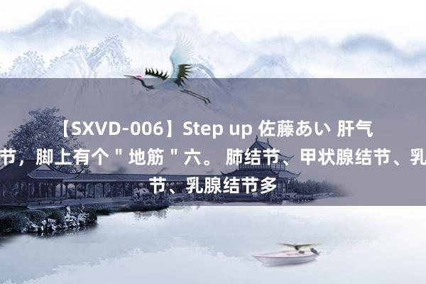 【SXVD-006】Step up 佐藤あい 肝气郁结长结节，脚上有个＂地筋＂六。 肺结节、甲状腺结节、乳腺结节多