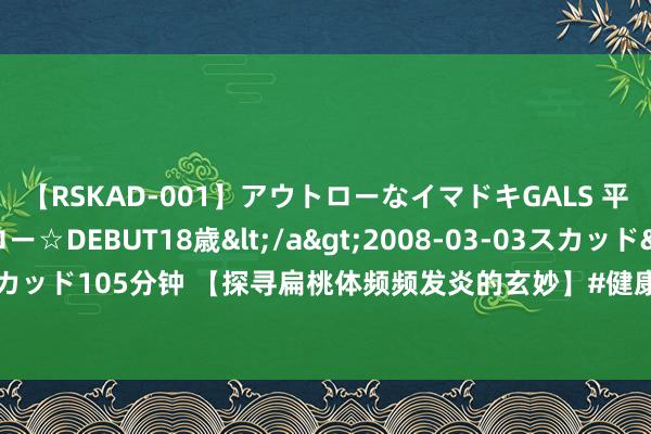 【RSKAD-001】アウトローなイマドキGALS 平成生まれ アウトロー☆DEBUT18歳</a>2008-03-03スカッド&$スカッド105分钟 【探寻扁桃体频频发炎的玄妙】#健康科普# 扁桃体，这个看似“实足”的