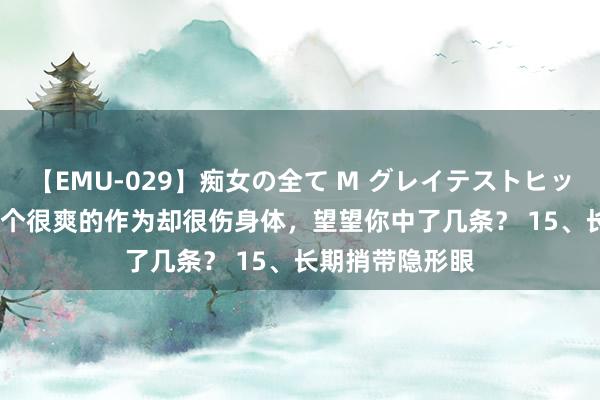 【EMU-029】痴女の全て M グレイテストヒッツ 4時間 这15个很爽的作为却很伤身体，望望你中了几条？ 15、长期捎带隐形眼