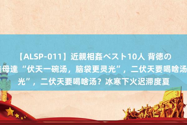 【ALSP-011】近親相姦ベスト10人 背徳の愛に溺れた10人の美母達 “伏天一碗汤，脑袋更灵光”，二伏天要喝啥汤？冰寒下火迟滞度夏