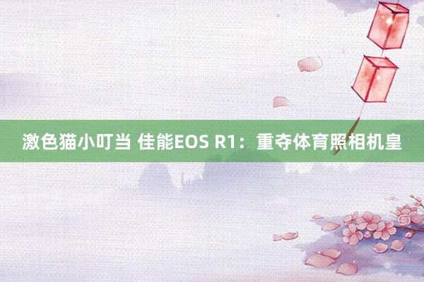 激色猫小叮当 佳能EOS R1：重夺体育照相机皇