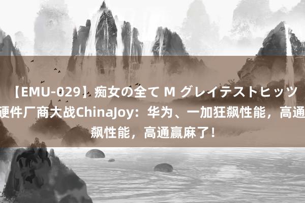 【EMU-029】痴女の全て M グレイテストヒッツ 4時間 硬件厂商大战ChinaJoy：华为、一加狂飙性能，高通赢麻了！