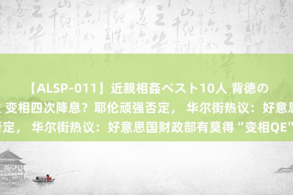 【ALSP-011】近親相姦ベスト10人 背徳の愛に溺れた10人の美母達 变相四次降息？耶伦顽强否定， 华尔街热议：好意思国财政部有莫得“变相QE”？