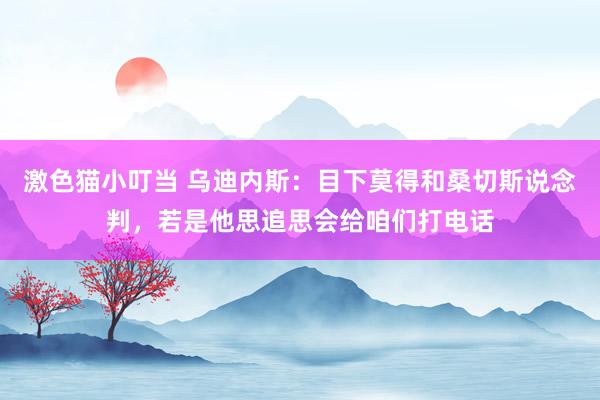 激色猫小叮当 乌迪内斯：目下莫得和桑切斯说念判，若是他思追思会给咱们打电话