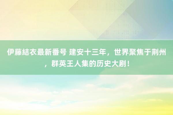 伊藤結衣最新番号 建安十三年，世界聚焦于荆州，群英王人集的历史大剧！