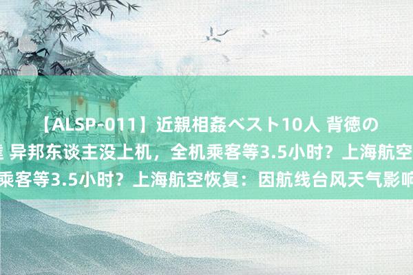 【ALSP-011】近親相姦ベスト10人 背徳の愛に溺れた10人の美母達 异邦东谈主没上机，全机乘客等3.5小时？上海航空恢复：因航线台风天气影响