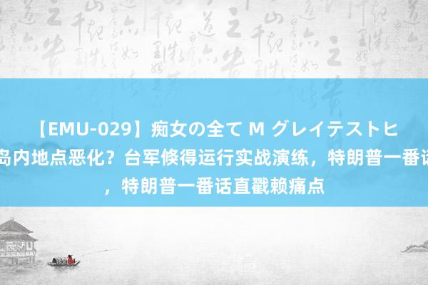 【EMU-029】痴女の全て M グレイテストヒッツ 4時間 岛内地点恶化？台军倏得运行实战演练，特朗普一番话直戳赖痛点