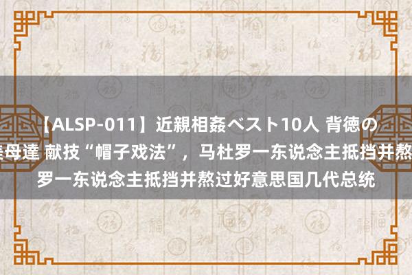 【ALSP-011】近親相姦ベスト10人 背徳の愛に溺れた10人の美母達 献技“帽子戏法”，马杜罗一东说念主抵挡并熬过好意思国几代总统