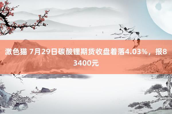 激色猫 7月29日碳酸锂期货收盘着落4.03%，报83400元