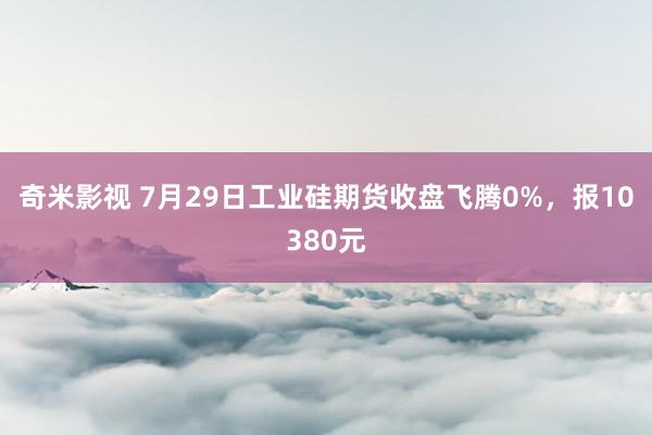 奇米影视 7月29日工业硅期货收盘飞腾0%，报10380元