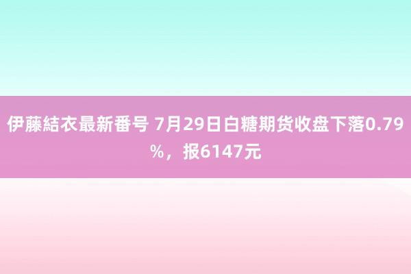 伊藤結衣最新番号 7月29日白糖期货收盘下落0.79%，报6147元