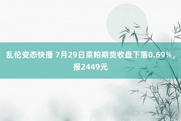 乱伦变态快播 7月29日菜粕期货收盘下落0.69%，报2449元