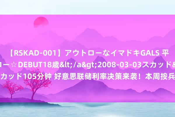 【RSKAD-001】アウトローなイマドキGALS 平成生まれ アウトロー☆DEBUT18歳</a>2008-03-03スカッド&$スカッド105分钟 好意思联储利率决策来袭！本周按兵不动成共鸣，市集热盼9月降息信号