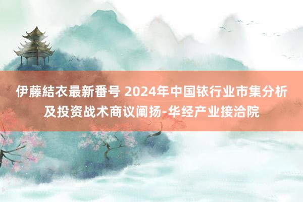 伊藤結衣最新番号 2024年中国铱行业市集分析及投资战术商议阐扬-华经产业接洽院