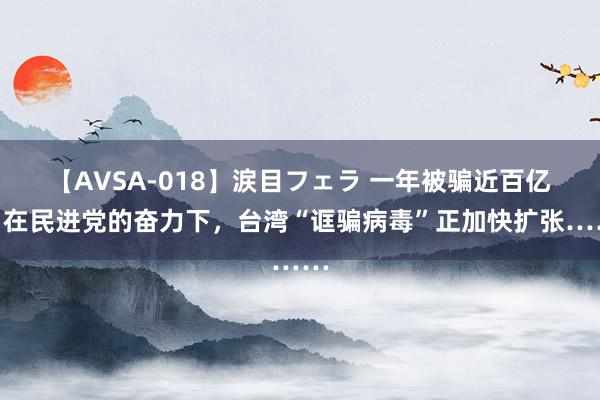 【AVSA-018】涙目フェラ 一年被骗近百亿！在民进党的奋力下，台湾“诓骗病毒”正加快扩张……