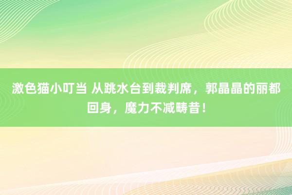 激色猫小叮当 从跳水台到裁判席，郭晶晶的丽都回身，魔力不减畴昔！