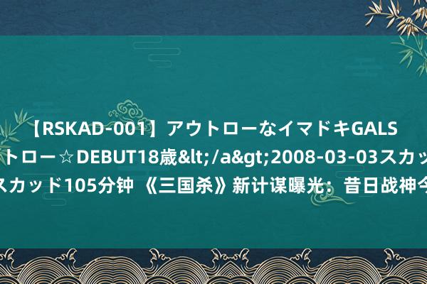 【RSKAD-001】アウトローなイマドキGALS 平成生まれ アウトロー☆DEBUT18歳</a>2008-03-03スカッド&$スカッド105分钟 《三国杀》新计谋曝光：昔日战神今陷版块陷坑！别让历史管制你的将来