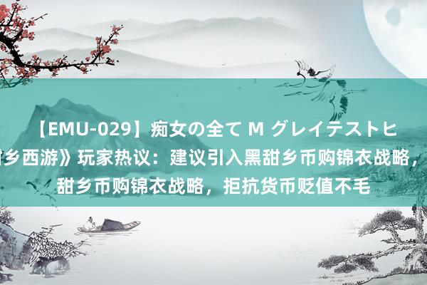 【EMU-029】痴女の全て M グレイテストヒッツ 4時間 《黑甜乡西游》玩家热议：建议引入黑甜乡币购锦衣战略，拒抗货币贬值不毛