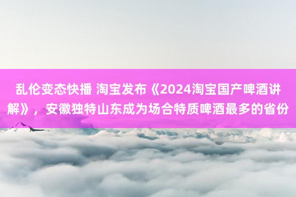 乱伦变态快播 淘宝发布《2024淘宝国产啤酒讲解》，安徽独特山东成为场合特质啤酒最多的省份