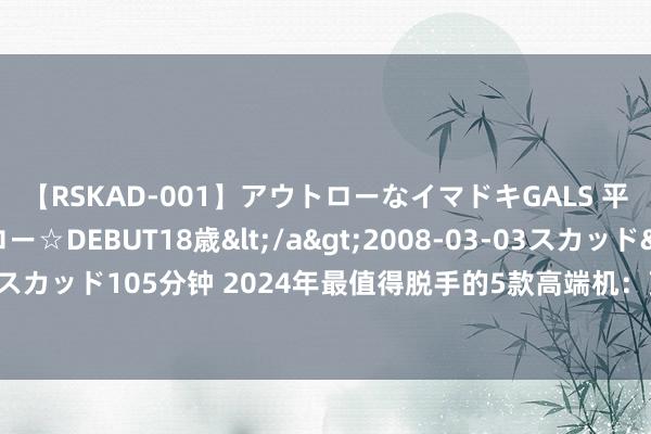 【RSKAD-001】アウトローなイマドキGALS 平成生まれ アウトロー☆DEBUT18歳</a>2008-03-03スカッド&$スカッド105分钟 2024年最值得脱手的5款高端机：顶级体验，一步到位用五年没问题