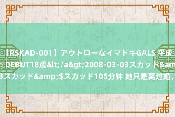 【RSKAD-001】アウトローなイマドキGALS 平成生まれ アウトロー☆DEBUT18歳</a>2008-03-03スカッド&$スカッド105分钟 她只是离过婚，她不是白痴