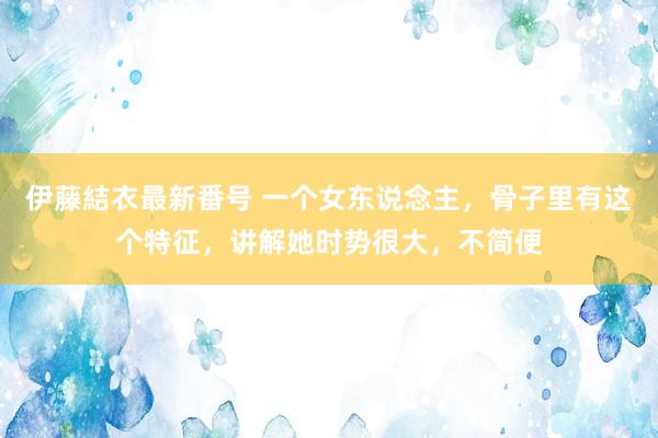 伊藤結衣最新番号 一个女东说念主，骨子里有这个特征，讲解她时势很大，不简便