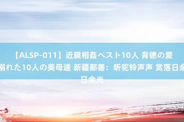 【ALSP-011】近親相姦ベスト10人 背徳の愛に溺れた10人の美母達 新疆鄯善：听驼铃声声 赏落日余光