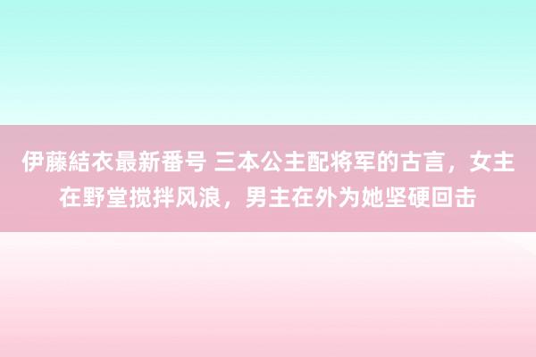 伊藤結衣最新番号 三本公主配将军的古言，女主在野堂搅拌风浪，男主在外为她坚硬回击