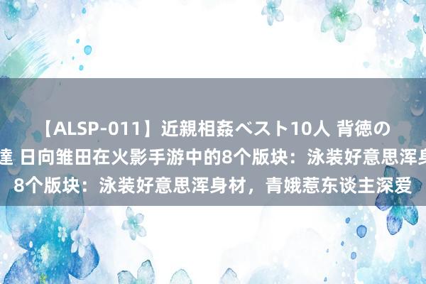 【ALSP-011】近親相姦ベスト10人 背徳の愛に溺れた10人の美母達 日向雏田在火影手游中的8个版块：泳装好意思浑身材，青娥惹东谈主深爱