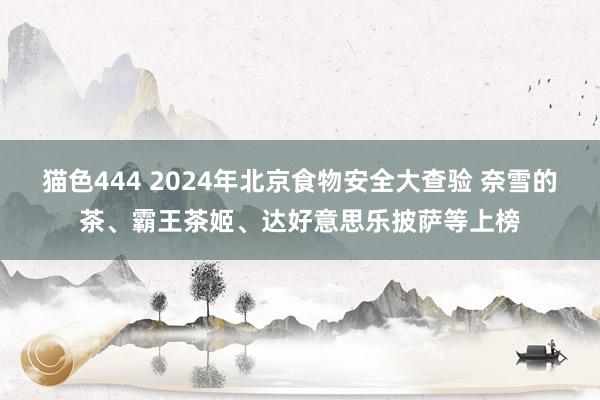 猫色444 2024年北京食物安全大查验 奈雪的茶、霸王茶姬、达好意思乐披萨等上榜