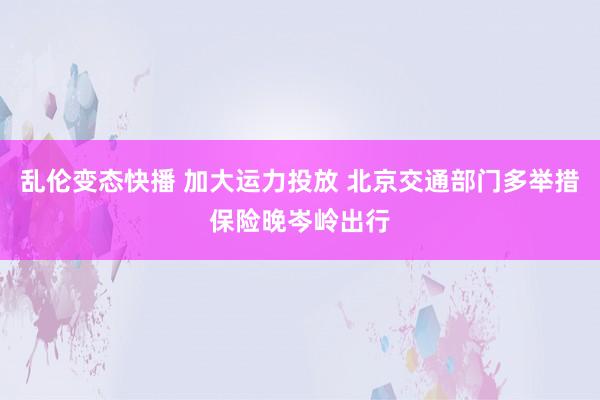 乱伦变态快播 加大运力投放 北京交通部门多举措保险晚岑岭出行