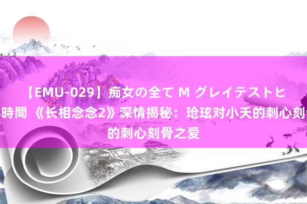 【EMU-029】痴女の全て M グレイテストヒッツ 4時間 《长相念念2》深情揭秘：玱玹对小夭的刺心刻骨之爱