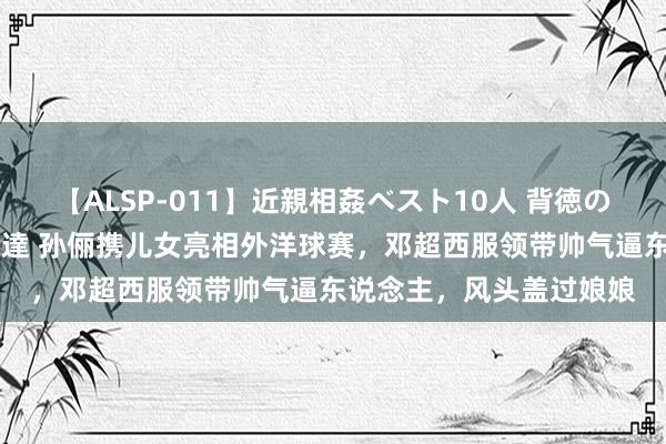 【ALSP-011】近親相姦ベスト10人 背徳の愛に溺れた10人の美母達 孙俪携儿女亮相外洋球赛，邓超西服领带帅气逼东说念主，风头盖过娘娘