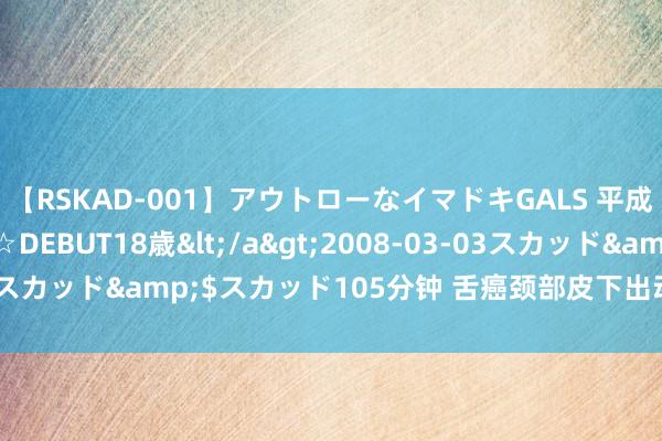 【RSKAD-001】アウトローなイマドキGALS 平成生まれ アウトロー☆DEBUT18歳</a>2008-03-03スカッド&$スカッド105分钟 舌癌颈部皮下出动，该若何办？