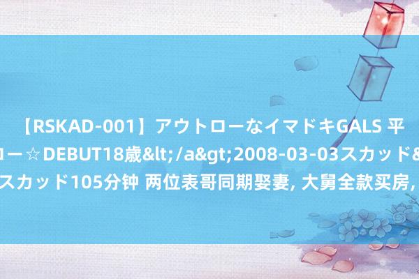 【RSKAD-001】アウトローなイマドキGALS 平成生まれ アウトロー☆DEBUT18歳</a>2008-03-03スカッド&$スカッド105分钟 两位表哥同期娶妻， 大舅全款买房， 二舅只给首付， 晚年却一丈差九尺