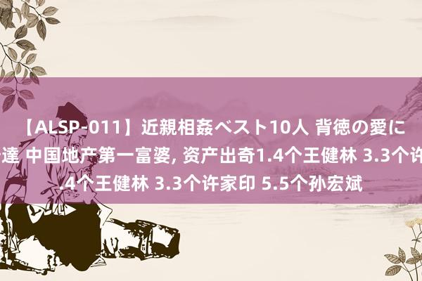 【ALSP-011】近親相姦ベスト10人 背徳の愛に溺れた10人の美母達 中国地产第一富婆， 资产出奇1.4个王健林 3.3个许家印 5.5个孙宏斌