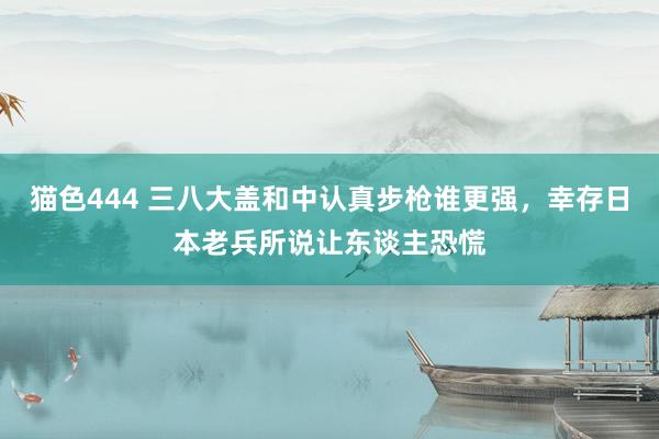 猫色444 三八大盖和中认真步枪谁更强，幸存日本老兵所说让东谈主恐慌