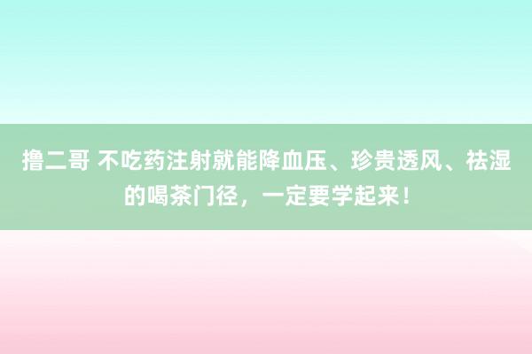 撸二哥 不吃药注射就能降血压、珍贵透风、祛湿的喝茶门径，一定要学起来！