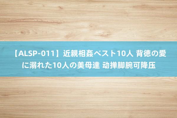 【ALSP-011】近親相姦ベスト10人 背徳の愛に溺れた10人の美母達 动掸脚腕可降压