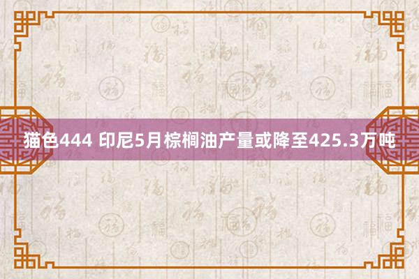 猫色444 印尼5月棕榈油产量或降至425.3万吨