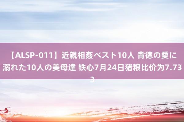 【ALSP-011】近親相姦ベスト10人 背徳の愛に溺れた10人の美母達 铁心7月24日猪粮比价为7.73