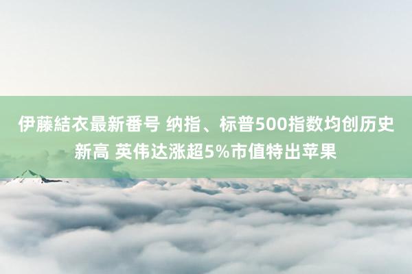 伊藤結衣最新番号 纳指、标普500指数均创历史新高 英伟达涨超5%市值特出苹果