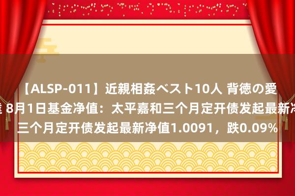 【ALSP-011】近親相姦ベスト10人 背徳の愛に溺れた10人の美母達 8月1日基金净值：太平嘉和三个月定开债发起最新净值1.0091，跌0.09%