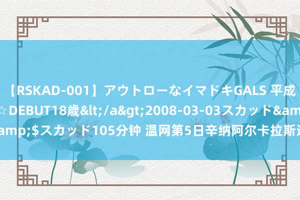 【RSKAD-001】アウトローなイマドキGALS 平成生まれ アウトロー☆DEBUT18歳</a>2008-03-03スカッド&$スカッド105分钟 温网第5日辛纳阿尔卡拉斯进16强 4场比赛因雨中断