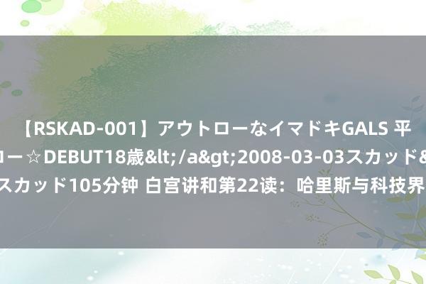 【RSKAD-001】アウトローなイマドキGALS 平成生まれ アウトロー☆DEBUT18歳</a>2008-03-03スカッド&$スカッド105分钟 白宫讲和第22读：哈里斯与科技界的相干是友好的，营业是多方向的